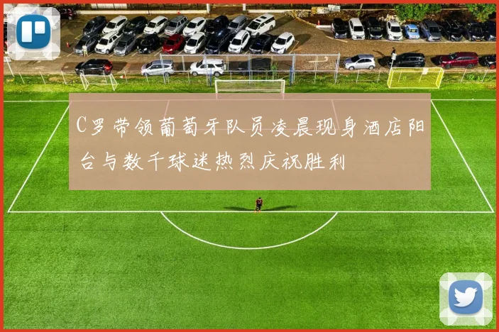 C罗带领葡萄牙队员凌晨现身酒店阳台与数千球迷热烈庆祝胜利