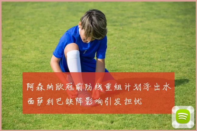 阿森纳欧冠前防线重组计划浮出水面萨利巴缺阵影响引发担忧