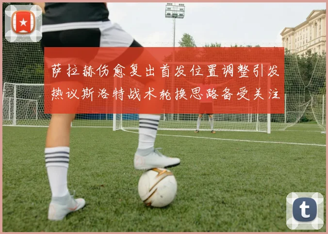 萨拉赫伤愈复出首发位置调整引发热议斯洛特战术轮换思路备受关注