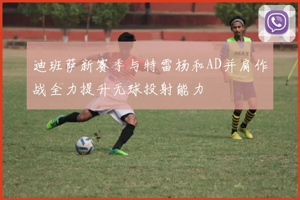 迪班萨新赛季与特雷杨和AD并肩作战全力提升无球投射能力