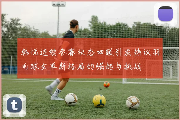 韩悦连续参赛状态回暖引发热议羽毛球女单新格局的崛起与挑战