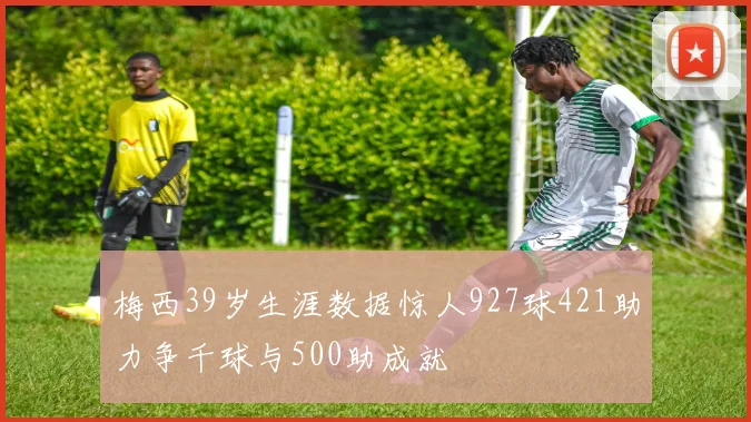 梅西39岁生涯数据惊人927球421助力争千球与500助成就