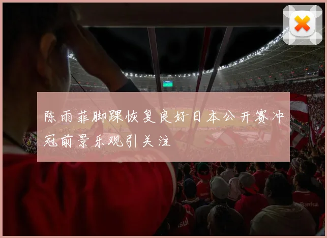 陈雨菲脚踝恢复良好日本公开赛冲冠前景乐观引关注